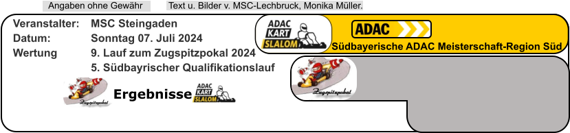 Ergebnisse  Text u. Bilder v. MSC-Lechbruck, Monika Müller.  Angaben ohne Gewähr Südbayerische ADAC Meisterschaft-Region Süd Veranstalter: 	MSC Steingaden Datum: 		Sonntag 07. Juli 2024 Wertung 		9. Lauf zum Zugspitzpokal 2024 5. Südbayrischer Qualifikationslauf