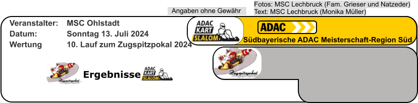Ergebnisse Fotos: MSC Lechbruck (Fam. Grieser und Natzeder)Text: MSC Lechbruck (Monika Müller) Angaben ohne Gewähr Südbayerische ADAC Meisterschaft-Region Süd Veranstalter: 	MSC Ohlstadt Datum: 		Sonntag 13. Juli 2024 Wertung 		10. Lauf zum Zugspitzpokal 2024