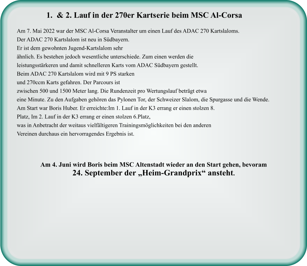 Am 7. Mai 2022 war der MSC Al-Corsa Veranstalter um einen Lauf des ADAC 270 Kartslaloms. Der ADAC 270 Kartslalom ist neu in Südbayern. Er ist dem gewohnten Jugend-Kartslalom sehr ähnlich. Es bestehen jedoch wesentliche unterschiede. Zum einen werden die leistungsstärkeren und damit schnelleren Karts vom ADAC Südbayern gestellt. Beim ADAC 270 Kartslalom wird mit 9 PS starken und 270ccm Karts gefahren. Der Parcours ist zwischen 500 und 1500 Meter lang. Die Rundenzeit pro Wertungslauf beträgt etwa eine Minute. Zu den Aufgaben gehören das Pylonen Tor, der Schweizer Slalom, die Spurgasse und die Wende.  Am Start war Boris Huber. Er erreichte:Im 1. Lauf in der K3 errang er einen stolzen 8. Platz, Im 2. Lauf in der K3 errang er einen stolzen 6.Platz, was in Anbetracht der weitaus vielfältigeren Trainingsmöglichkeiten bei den anderen Vereinen durchaus ein hervorragendes Ergebnis ist.    Am 4. Juni wird Boris beim MSC Altenstadt wieder an den Start gehen, bevoram  24. September der „Heim-Grandprix“ ansteht.   	1.	& 2. Lauf in der 270er Kartserie beim MSC Al-Corsa