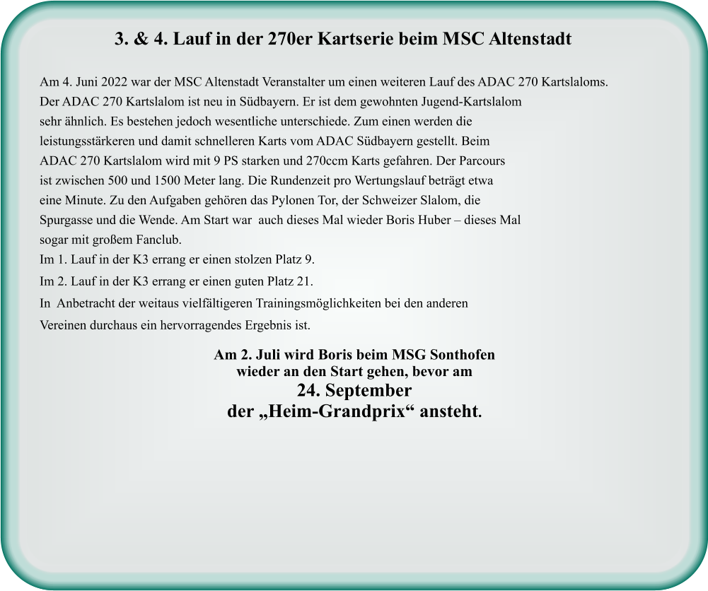 Am 2. Juli wird Boris beim MSG Sonthofenwieder an den Start gehen, bevor am  24. September der „Heim-Grandprix“ ansteht.  Am 4. Juni 2022 war der MSC Altenstadt Veranstalter um einen weiteren Lauf des ADAC 270 Kartslaloms. Der ADAC 270 Kartslalom ist neu in Südbayern. Er ist dem gewohnten Jugend-Kartslalom sehr ähnlich. Es bestehen jedoch wesentliche unterschiede. Zum einen werden die leistungsstärkeren und damit schnelleren Karts vom ADAC Südbayern gestellt. Beim ADAC 270 Kartslalom wird mit 9 PS starken und 270ccm Karts gefahren. Der Parcours ist zwischen 500 und 1500 Meter lang. Die Rundenzeit pro Wertungslauf beträgt etwa eine Minute. Zu den Aufgaben gehören das Pylonen Tor, der Schweizer Slalom, die Spurgasse und die Wende. Am Start war  auch dieses Mal wieder Boris Huber – dieses Mal sogar mit großem Fanclub. Im 1. Lauf in der K3 errang er einen stolzen Platz 9.  Im 2. Lauf in der K3 errang er einen guten Platz 21. In  Anbetracht der weitaus vielfältigeren Trainingsmöglichkeiten bei den anderen Vereinen durchaus ein hervorragendes Ergebnis ist.    3. & 4. Lauf in der 270er Kartserie beim MSC Altenstadt