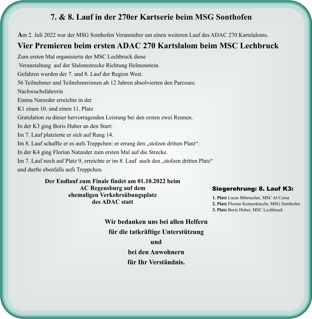 Wir bedanken uns bei allen Helfern für die tatkräftige Unterstützung und bei den Anwohnern für Ihr Verständnis. 1. Platz Lucas Biberacher, MSC Al Corsa 2. Platz Florian Kennerknecht, MSG Sonthofen 3. Platz Boris Huber, MSC Lechbruck  Siegerehrung: 8. Lauf K3:  Der Endlauf zum Finale findet am 01.10.2022 beim AC Regensburg auf dem ehemaligen Verkehrsübungsplatz des ADAC statt  Am 2. Juli 2022 war der MSG Sonthofen Veranstalter um einen weiteren Lauf des ADAC 270 Kartslaloms. Vier Premieren beim ersten ADAC 270 Kartslalom beim MSC Lechbruck Zum ersten Mal organisierte der MSC Lechbruck diese  Veranstaltung  auf der Slalomstrecke Richtung Helmenstein. Gefahren wurden der 7. und 8. Lauf der Region West. 56 Teilnehmer und Teilnehmerinnen ab 12 Jahren absolvierten den Parcours. Nachwuchsfahrerin  Emma Natzeder erreichte in der K1 einen 10. und einen 11. Platz  Gratulation zu dieser hervorragenden Leistung bei den ersten zwei Rennen. In der K3 ging Boris Huber an den Start: Im 7. Lauf platzierte er sich auf Rang 14. Im 8. Lauf schaffte er es aufs Treppchen: er errang den „stolzen dritten Platz“. In der K4 ging Florian Natzeder zum ersten Mal auf die Strecke. Im 7. Lauf noch auf Platz 9, erreichte er im 8. Lauf  auch den „stolzen dritten Platz“ und durfte ebenfalls aufs Treppchen.     7. & 8. Lauf in der 270er Kartserie beim MSG Sonthofen