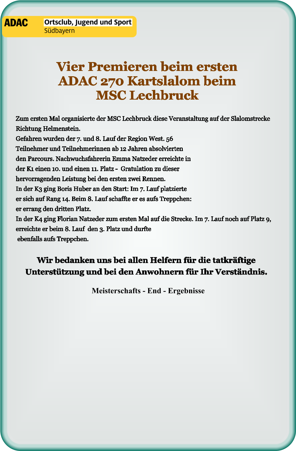 Meisterschafts - End - Ergebnisse Wir bedanken uns bei allen Helfern für die tatkräftige Unterstützung und bei den Anwohnern für Ihr Verständnis.  Zum ersten Mal organisierte der MSC Lechbruck diese Veranstaltung auf der Slalomstrecke Richtung Helmenstein.Gefahren wurden der 7. und 8. Lauf der Region West. 56 Teilnehmer und Teilnehmerinnen ab 12 Jahren absolvierten den Parcours. Nachwuchsfahrerin Emma Natzeder erreichte in der K1 einen 10. und einen 11. Platz -  Gratulation zu dieser hervorragenden Leistung bei den ersten zwei Rennen. In der K3 ging Boris Huber an den Start: Im 7. Lauf platzierte er sich auf Rang 14. Beim 8. Lauf schaffte er es aufs Treppchen: er errang den dritten Platz. In der K4 ging Florian Natzeder zum ersten Mal auf die Strecke. Im 7. Lauf noch auf Platz 9, erreichte er beim 8. Lauf  den 3. Platz und durfte ebenfalls aufs Treppchen. Vier Premieren beim ersten ADAC 270 Kartslalom beim MSC Lechbruck