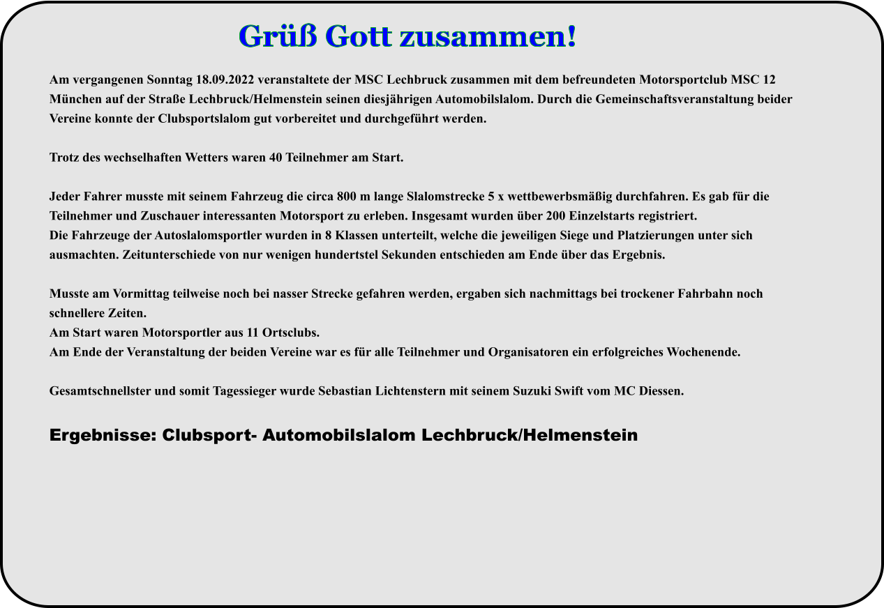 Am vergangenen Sonntag 18.09.2022 veranstaltete der MSC Lechbruck zusammen mit dem befreundeten Motorsportclub MSC 12 München auf der Straße Lechbruck/Helmenstein seinen diesjährigen Automobilslalom. Durch die Gemeinschaftsveranstaltung beider Vereine konnte der Clubsportslalom gut vorbereitet und durchgeführt werden.  Trotz des wechselhaften Wetters waren 40 Teilnehmer am Start.  Jeder Fahrer musste mit seinem Fahrzeug die circa 800 m lange Slalomstrecke 5 x wettbewerbsmäßig durchfahren. Es gab für die Teilnehmer und Zuschauer interessanten Motorsport zu erleben. Insgesamt wurden über 200 Einzelstarts registriert. Die Fahrzeuge der Autoslalomsportler wurden in 8 Klassen unterteilt, welche die jeweiligen Siege und Platzierungen unter sich ausmachten. Zeitunterschiede von nur wenigen hundertstel Sekunden entschieden am Ende über das Ergebnis.  Musste am Vormittag teilweise noch bei nasser Strecke gefahren werden, ergaben sich nachmittags bei trockener Fahrbahn noch schnellere Zeiten. Am Start waren Motorsportler aus 11 Ortsclubs. Am Ende der Veranstaltung der beiden Vereine war es für alle Teilnehmer und Organisatoren ein erfolgreiches Wochenende. Gesamtschnellster und somit Tagessieger wurde Sebastian Lichtenstern mit seinem Suzuki Swift vom MC Diessen.  Ergebnisse: Clubsport- Automobilslalom Lechbruck/Helmenstein Grüß Gott zusammen!