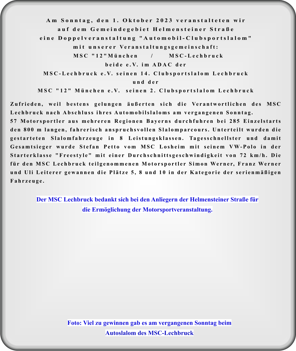 Foto: Viel zu gewinnen gab es am vergangenen Sonntag beim Autoslalom des MSC-Lechbruck Der MSC Lechbruck bedankt sich bei den Anliegern der Helmensteiner Straße für  die Ermöglichung der Motorsportveranstaltung. Am Sonntag, den 1. Oktober 2023 veranstalteten wir auf dem Gemeindegebiet Helmensteiner Straßeeine Doppelveranstaltung "Automobil-Clubsportslalom"mit unserer Veranstaltungsgemeinschaft:  MSC "12"München     /      MSC-Lechbruck beide e.V. im ADAC der MSC-Lechbruck e.V. seinen 14. Clubsportslalom Lechbruckund derMSC "12" München e.V.  seinen 2. Clubsportslalom Lechbruck  Zufrieden, weil bestens gelungen äußerten sich die Verantwortlichen des MSC Lechbruck nach Abschluss ihres Automobilslaloms am vergangenen Sonntag.  57 Motorsportler aus mehreren Regionen Bayerns durchfuhren bei 285 Einzelstarts den 800 m langen, fahrerisch anspruchsvollen Slalomparcours. Unterteilt wurden die gestarteten Slalomfahrzeuge in 8 Leistungsklassen. Tagesschnellster und damit Gesamtsieger wurde Stefan Petto vom MSC Losheim mit seinem VW-Polo in der Starterklasse "Freestyle" mit einer Durchschnittsgeschwindigkeit von 72 km/h. Die für den MSC Lechbruck teilgenommenen Motorsportler Simon Werner, Franz Werner und Uli Leiterer gewannen die Plätze 5, 8 und 10 in der Kategorie der serienmäßigen Fahrzeuge.