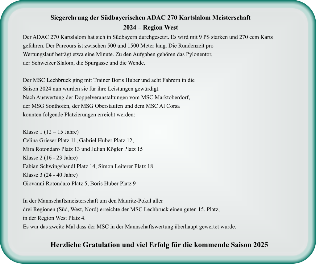 Der ADAC 270 Kartslalom hat sich in Südbayern durchgesetzt. Es wird mit 9 PS starken und 270 ccm Karts gefahren. Der Parcours ist zwischen 500 und 1500 Meter lang. Die Rundenzeit proWertungslauf beträgt etwa eine Minute. Zu den Aufgaben gehören das Pylonentor, der Schweizer Slalom, die Spurgasse und die Wende.  Der MSC Lechbruck ging mit Trainer Boris Huber und acht Fahrern in dieSaison 2024 nun wurden sie für ihre Leistungen gewürdigt. Nach Auswertung der Doppelveranstaltungen vom MSC Marktoberdorf, der MSG Sonthofen, der MSG Oberstaufen und dem MSC Al Corsa konnten folgende Platzierungen erreicht werden:  Klasse 1 (12 – 15 Jahre) Celina Grieser Platz 11, Gabriel Huber Platz 12,Mira Rotondaro Platz 13 und Julian Kögler Platz 15 Klasse 2 (16 - 23 Jahre) Fabian Schwingshandl Platz 14, Simon Leiterer Platz 18 Klasse 3 (24 - 40 Jahre) Giovanni Rotondaro Platz 5, Boris Huber Platz 9  In der Mannschaftsmeisterschaft um den Mauritz-Pokal aller drei Regionen (Süd, West, Nord) erreichte der MSC Lechbruck einen guten 15. Platz, in der Region West Platz 4.  Es war das zweite Mal dass der MSC in der Mannschaftswertung überhaupt gewertet wurde.  Herzliche Gratulation und viel Erfolg für die kommende Saison 2025     Siegerehrung der Südbayerischen ADAC 270 Kartslalom Meisterschaft 2024 – Region West