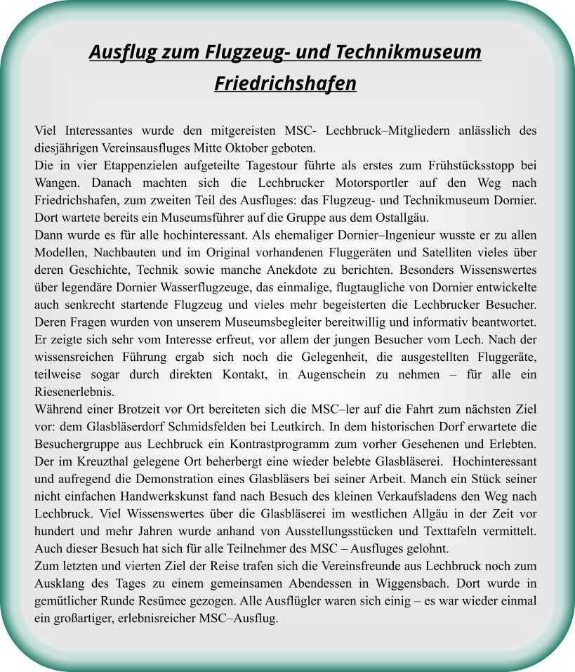 Ausflug zum Flugzeug- und TechnikmuseumFriedrichshafen Viel Interessantes wurde den mitgereisten MSC- Lechbruck–Mitgliedern anlässlich des diesjährigen Vereinsausfluges Mitte Oktober geboten.  Die in vier Etappenzielen aufgeteilte Tagestour führte als erstes zum Frühstücksstopp bei Wangen. Danach machten sich die Lechbrucker Motorsportler auf den Weg nach Friedrichshafen, zum zweiten Teil des Ausfluges: das Flugzeug- und Technikmuseum Dornier. Dort wartete bereits ein Museumsführer auf die Gruppe aus dem Ostallgäu.  Dann wurde es für alle hochinteressant. Als ehemaliger Dornier–Ingenieur wusste er zu allen Modellen, Nachbauten und im Original vorhandenen Fluggeräten und Satelliten vieles über deren Geschichte, Technik sowie manche Anekdote zu berichten. Besonders Wissenswertes über legendäre Dornier Wasserflugzeuge, das einmalige, flugtaugliche von Dornier entwickelte auch senkrecht startende Flugzeug und vieles mehr begeisterten die Lechbrucker Besucher. Deren Fragen wurden von unserem Museumsbegleiter bereitwillig und informativ beantwortet. Er zeigte sich sehr vom Interesse erfreut, vor allem der jungen Besucher vom Lech. Nach der wissensreichen Führung ergab sich noch die Gelegenheit, die ausgestellten Fluggeräte, teilweise sogar durch direkten Kontakt, in Augenschein zu nehmen – für alle ein Riesenerlebnis.  Während einer Brotzeit vor Ort bereiteten sich die MSC–ler auf die Fahrt zum nächsten Ziel vor: dem Glasbläserdorf Schmidsfelden bei Leutkirch. In dem historischen Dorf erwartete die Besuchergruppe aus Lechbruck ein Kontrastprogramm zum vorher Gesehenen und Erlebten. Der im Kreuzthal gelegene Ort beherbergt eine wieder belebte Glasbläserei.  Hochinteressant und aufregend die Demonstration eines Glasbläsers bei seiner Arbeit. Manch ein Stück seiner nicht einfachen Handwerkskunst fand nach Besuch des kleinen Verkaufsladens den Weg nach Lechbruck. Viel Wissenswertes über die Glasbläserei im westlichen Allgäu in der Zeit vor hundert und mehr Jahren wurde anhand von Ausstellungsstücken und Texttafeln vermittelt. Auch dieser Besuch hat sich für alle Teilnehmer des MSC – Ausfluges gelohnt.  Zum letzten und vierten Ziel der Reise trafen sich die Vereinsfreunde aus Lechbruck noch zum Ausklang des Tages zu einem gemeinsamen Abendessen in Wiggensbach. Dort wurde in gemütlicher Runde Resümee gezogen. Alle Ausflügler waren sich einig – es war wieder einmal ein großartiger, erlebnisreicher MSC–Ausflug.