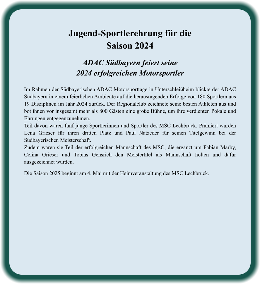 ADAC Südbayern feiert seine2024 erfolgreichen Motorsportler  Im Rahmen der Südbayerischen ADAC Motorsporttage in Unterschleißheim blickte der ADAC Südbayern in einem feierlichen Ambiente auf die herausragenden Erfolge von 180 Sportlern aus 19 Disziplinen im Jahr 2024 zurück. Der Regionalclub zeichnete seine besten Athleten aus und bot ihnen vor insgesamt mehr als 800 Gästen eine große Bühne, um ihre verdienten Pokale und Ehrungen entgegenzunehmen. Teil davon waren fünf junge Sportlerinnen und Sportler des MSC Lechbruck. Prämiert wurden Lena Grieser für ihren dritten Platz und Paul Natzeder für seinen Titelgewinn bei der Südbayerischen Meisterschaft. Zudem waren sie Teil der erfolgreichen Mannschaft des MSC, die ergänzt um Fabian Marby, Celina Grieser und Tobias Gensrich den Meistertitel als Mannschaft holten und dafür ausgezeichnet wurden.   Die Saison 2025 beginnt am 4. Mai mit der Heimveranstaltung des MSC Lechbruck.    Jugend-Sportlerehrung für die Saison 2024