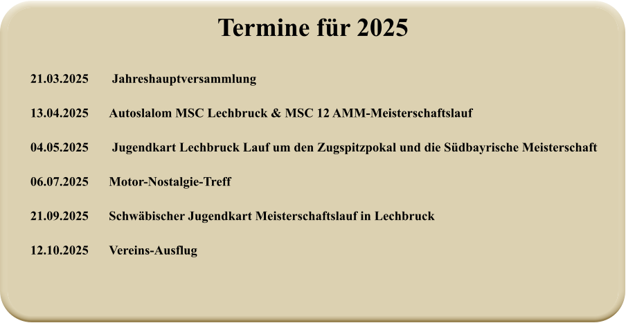21.03.2025	 Jahreshauptversammlung  13.04.2025 	Autoslalom MSC Lechbruck & MSC 12 AMM-Meisterschaftslauf  04.05.2025	 Jugendkart Lechbruck Lauf um den Zugspitzpokal und die Südbayrische Meisterschaft  06.07.2025 	Motor-Nostalgie-Treff  21.09.2025 	Schwäbischer Jugendkart Meisterschaftslauf in Lechbruck  12.10.2025 	Vereins-Ausflug Termine für 2025