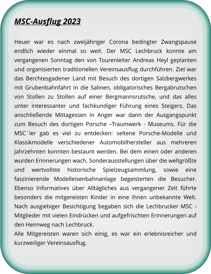 MSC-Ausflug 2023 Heuer war es nach zweijähriger Corona bedingter Zwangspause endlich wieder einmal so weit. Der MSC Lechbruck konnte am vergangenen Sonntag den von Tourenleiter Andreas Heyl geplanten und organisierten traditionellen Vereinsausflug durchführen. Ziel war das Berchtesgadener Land mit Besuch des dortigen Salzbergwerkes mit Grubenbahnfahrt in die Salinen, obligatorisches Bergabrutschen von Stollen zu Stollen auf einer Bergmannsrutsche, und das alles unter interessanter und fachkundiger Führung eines Steigers. Das anschließende Mittagessen in Anger war dann der Ausgangspunkt zum Besuch des dortigen Porsche –Traumwerk - Museums. Für die MSC´ler gab es viel zu entdecken: seltene Porsche-Modelle und Klassikmodelle verschiedener Automobilhersteller aus mehreren Jahrzehnten konnten bestaunt werden. Bei dem einen oder anderen wurden Erinnerungen wach. Sonderausstellungen über die weltgrößte und wertvollste historische Spielzeugsammlung, sowie eine faszinierende Modelleisenbahnanlage begeisterten die Besucher. Ebenso Informatives über Alltägliches aus vergangener Zeit führte besonders die mitgereisten Kinder in eine ihnen unbekannte Welt. Nach ausgiebiger Besichtigung begaben sich die Lechbrucker MSC - Mitglieder mit vielen Eindrücken und aufgefrischten Erinnerungen auf den Heimweg nach Lechbruck. Alle Mitgereisten waren sich einig, es war ein erlebnisreicher und kurzweiliger Vereinsausflug.