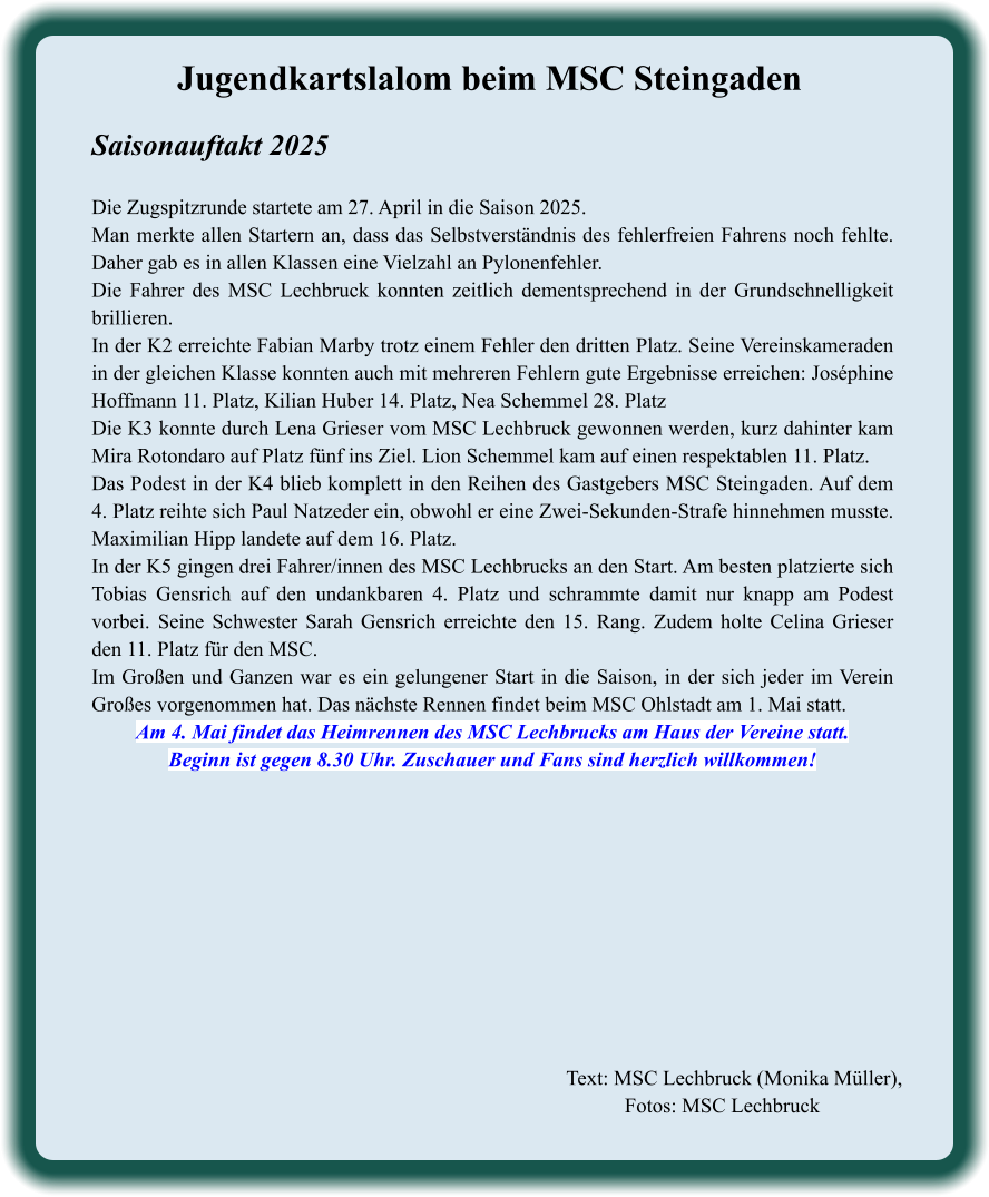 Text: MSC Lechbruck (Monika Müller), Fotos: MSC Lechbruck  Jugendkartslalom beim MSC Steingaden Saisonauftakt 2025   Die Zugspitzrunde startete am 27. April in die Saison 2025. Man merkte allen Startern an, dass das Selbstverständnis des fehlerfreien Fahrens noch fehlte. Daher gab es in allen Klassen eine Vielzahl an Pylonenfehler. Die Fahrer des MSC Lechbruck konnten zeitlich dementsprechend in der Grundschnelligkeit brillieren. In der K2 erreichte Fabian Marby trotz einem Fehler den dritten Platz. Seine Vereinskameraden in der gleichen Klasse konnten auch mit mehreren Fehlern gute Ergebnisse erreichen: Joséphine Hoffmann 11. Platz, Kilian Huber 14. Platz, Nea Schemmel 28. Platz Die K3 konnte durch Lena Grieser vom MSC Lechbruck gewonnen werden, kurz dahinter kam Mira Rotondaro auf Platz fünf ins Ziel. Lion Schemmel kam auf einen respektablen 11. Platz. Das Podest in der K4 blieb komplett in den Reihen des Gastgebers MSC Steingaden. Auf dem 4. Platz reihte sich Paul Natzeder ein, obwohl er eine Zwei-Sekunden-Strafe hinnehmen musste. Maximilian Hipp landete auf dem 16. Platz. In der K5 gingen drei Fahrer/innen des MSC Lechbrucks an den Start. Am besten platzierte sich Tobias Gensrich auf den undankbaren 4. Platz und schrammte damit nur knapp am Podest vorbei. Seine Schwester Sarah Gensrich erreichte den 15. Rang. Zudem holte Celina Grieser den 11. Platz für den MSC. Im Großen und Ganzen war es ein gelungener Start in die Saison, in der sich jeder im Verein Großes vorgenommen hat. Das nächste Rennen findet beim MSC Ohlstadt am 1. Mai statt. Am 4. Mai findet das Heimrennen des MSC Lechbrucks am Haus der Vereine statt. Beginn ist gegen 8.30 Uhr. Zuschauer und Fans sind herzlich willkommen!