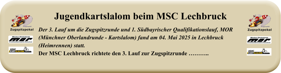 Der 3. Lauf um die Zugspitzrunde und 1. Südbayrischer Qualifikationslauf, MOR(Münchner Oberlandrunde - Kartslalom) fand am 04. Mai 2025 in Lechbruck (Heimrennen) statt.Der MSC Lechbruck richtete den 3. Lauf zur Zugspitzrunde ……….. Jugendkartslalom beim MSC Lechbruck