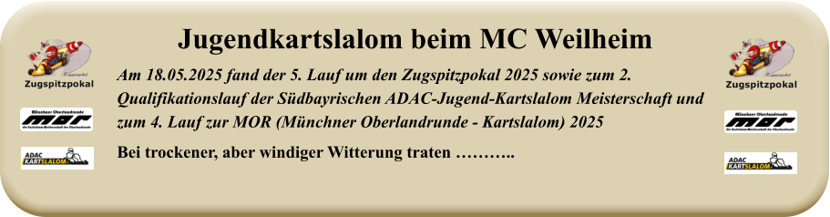 Am 18.05.2025 fand der 5. Lauf um den Zugspitzpokal 2025 sowie zum 2. Qualifikationslauf der Südbayrischen ADAC-Jugend-Kartslalom Meisterschaft undzum 4. Lauf zur MOR (Münchner Oberlandrunde - Kartslalom) 2025 Bei trockener, aber windiger Witterung traten ……….. Jugendkartslalom beim MC Weilheim