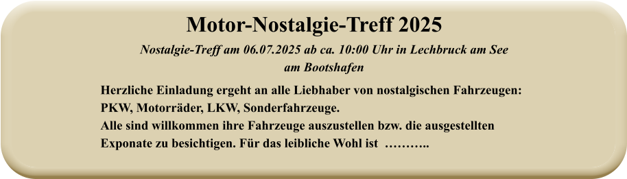 Nostalgie-Treff am 06.07.2025 ab ca. 10:00 Uhr in Lechbruck am See  am Bootshafen Herzliche Einladung ergeht an alle Liebhaber von nostalgischen Fahrzeugen: PKW, Motorräder, LKW, Sonderfahrzeuge. Alle sind willkommen ihre Fahrzeuge auszustellen bzw. die ausgestellten Exponate zu besichtigen. Für das leibliche Wohl ist  ……….. Motor-Nostalgie-Treff 2025