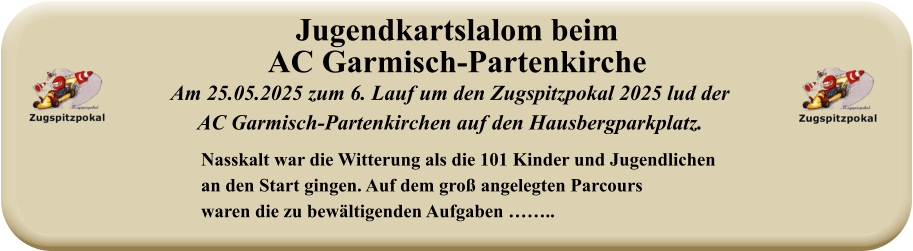 Nasskalt war die Witterung als die 101 Kinder und Jugendlichenan den Start gingen. Auf dem groß angelegten Parcourswaren die zu bewältigenden Aufgaben …….. Am 25.05.2025 zum 6. Lauf um den Zugspitzpokal 2025 lud derAC Garmisch-Partenkirchen auf den Hausbergparkplatz. Jugendkartslalom beimAC Garmisch-Partenkirche