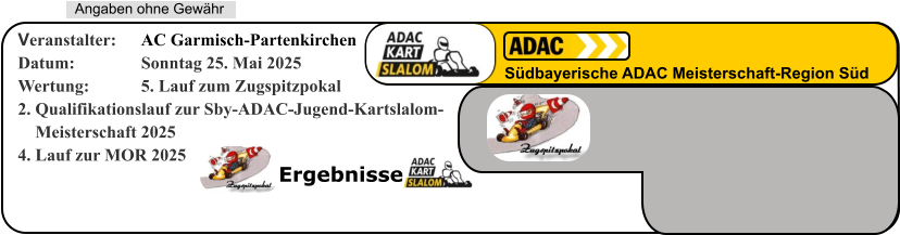 Ergebnisse   Angaben ohne Gewähr Südbayerische ADAC Meisterschaft-Region Süd Veranstalter: 	AC Garmisch-Partenkirchen Datum: 		Sonntag 25. Mai 2025 Wertung: 		5. Lauf zum Zugspitzpokal 2. Qualifikationslauf zur Sby-ADAC-Jugend-Kartslalom-     Meisterschaft 20254. Lauf zur MOR 2025
