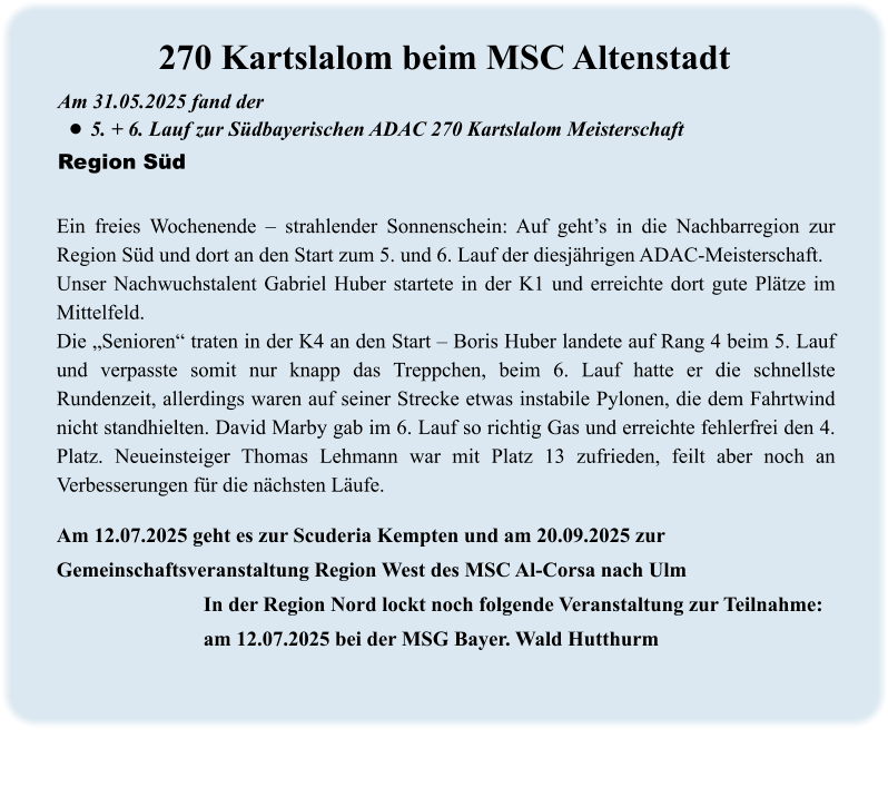Am 12.07.2025 geht es zur Scuderia Kempten und am 20.09.2025 zur Gemeinschaftsveranstaltung Region West des MSC Al-Corsa nach Ulm     In der Region Nord lockt noch folgende Veranstaltung zur Teilnahme:     am 12.07.2025 bei der MSG Bayer. Wald Hutthurm Ein freies Wochenende – strahlender Sonnenschein: Auf geht’s in die Nachbarregion zur Region Süd und dort an den Start zum 5. und 6. Lauf der diesjährigen ADAC-Meisterschaft. Unser Nachwuchstalent Gabriel Huber startete in der K1 und erreichte dort gute Plätze im Mittelfeld. Die „Senioren“ traten in der K4 an den Start – Boris Huber landete auf Rang 4 beim 5. Lauf und verpasste somit nur knapp das Treppchen, beim 6. Lauf hatte er die schnellste Rundenzeit, allerdings waren auf seiner Strecke etwas instabile Pylonen, die dem Fahrtwind nicht standhielten. David Marby gab im 6. Lauf so richtig Gas und erreichte fehlerfrei den 4. Platz. Neueinsteiger Thomas Lehmann war mit Platz 13 zufrieden, feilt aber noch an Verbesserungen für die nächsten Läufe. Am 31.05.2025 fand der  •	5. + 6. Lauf zur Südbayerischen ADAC 270 Kartslalom Meisterschaft Region Süd 270 Kartslalom beim MSC Altenstadt