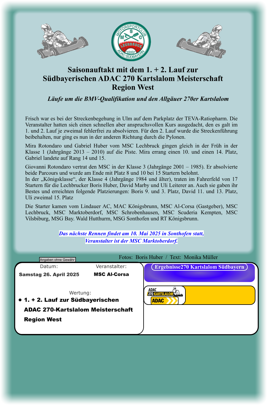 Läufe um die BMV-Qualifikation und den Allgäuer 270er Kartslalom   Frisch war es bei der Streckenbegehung in Ulm auf dem Parkplatz der TEVA-Ratiopharm. Die Veranstalter hatten sich einen schnellen aber anspruchsvollen Kurs ausgedacht, den es galt im 1. und 2. Lauf je zweimal fehlerfrei zu absolvieren. Für den 2. Lauf wurde die Streckenführung beibehalten, nur ging es nun in der anderen Richtung durch die Pylonen.  Mira Rotondaro und Gabriel Huber vom MSC Lechbruck gingen gleich in der Früh in der Klasse 1 (Jahrgänge 2013 – 2010) auf die Piste. Mira errang einen 10. und einen 14. Platz, Gabriel landete auf Rang 14 und 15.  Giovanni Rotondaro vertrat den MSC in der Klasse 3 (Jahrgänge 2001 – 1985). Er absolvierte beide Parcours und wurde am Ende mit Platz 8 und 10 bei 15 Startern belohnt. In der „Königsklasse“, der Klasse 4 (Jahrgänge 1984 und älter), traten im Fahrerfeld von 17 Startern für die Lechbrucker Boris Huber, David Marby und Uli Leiterer an. Auch sie gaben ihr Bestes und erreichten folgende Platzierungen: Boris 9. und 3. Platz, David 11. und 13. Platz, Uli zweimal 15. Platz  Die Starter kamen vom Lindauer AC, MAC Königsbrunn, MSC Al-Corsa (Gastgeber), MSC Lechbruck, MSC Marktoberdorf, MSC Schrobenhausen, MSC Scuderia Kempten, MSC Vilsbiburg, MSG Bay. Wald Hutthurm, MSG Sonthofen und RT Königsbrunn.   Das nächste Rennen findet am 10. Mai 2025 in Sonthofen statt, Veranstalter ist der MSC Marktoberdorf. Saisonauftakt mit dem 1. + 2. Lauf zur  Südbayerischen ADAC 270 Kartslalom Meisterschaft Region West Angaben ohne Gewähr Ergebnisse270 Kartslalom Südbayern Wertung: Veranstalter: Datum: •	1. + 2. Lauf zur Südbayerischen ADAC 270-Kartslalom Meisterschaft Region West MSC Al-Corsa Samstag 26. April 2025  Fotos:  Boris Huber  /  Text:  Monika Müller