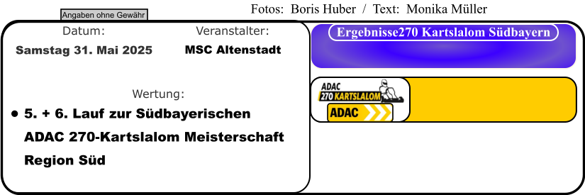 Angaben ohne Gewähr Ergebnisse270 Kartslalom Südbayern Wertung: Veranstalter: Datum: •	5. + 6. Lauf zur Südbayerischen ADAC 270-Kartslalom Meisterschaft Region Süd MSC Altenstadt Samstag 31. Mai 2025  Fotos:  Boris Huber  /  Text:  Monika Müller
