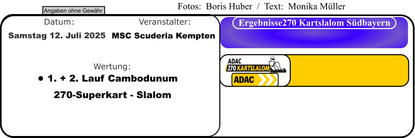 Angaben ohne Gewähr Ergebnisse270 Kartslalom Südbayern Wertung: Veranstalter: Datum: •	1. + 2. Lauf Cambodunum270-Superkart - Slalom MSC Scuderia Kempten Samstag 12. Juli 2025  Fotos:  Boris Huber  /  Text:  Monika Müller