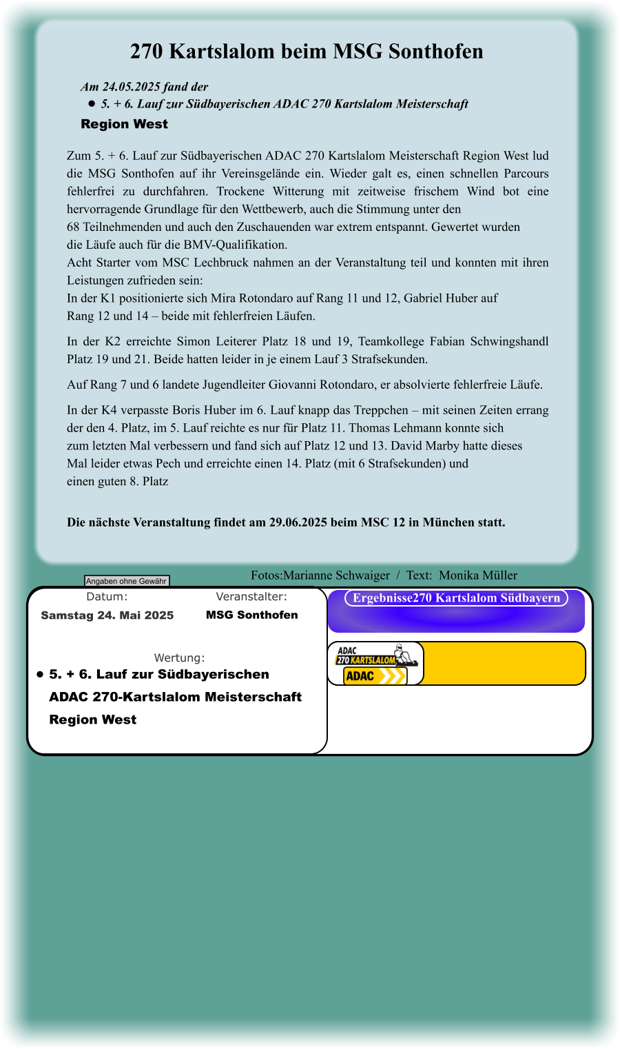 Die nächste Veranstaltung findet am 29.06.2025 beim MSC 12 in München statt. Zum 5. + 6. Lauf zur Südbayerischen ADAC 270 Kartslalom Meisterschaft Region West lud die MSG Sonthofen auf ihr Vereinsgelände ein. Wieder galt es, einen schnellen Parcours fehlerfrei zu durchfahren. Trockene Witterung mit zeitweise frischem Wind bot eine hervorragende Grundlage für den Wettbewerb, auch die Stimmung unter den 68 Teilnehmenden und auch den Zuschauenden war extrem entspannt. Gewertet wurden die Läufe auch für die BMV-Qualifikation. Acht Starter vom MSC Lechbruck nahmen an der Veranstaltung teil und konnten mit ihren Leistungen zufrieden sein: In der K1 positionierte sich Mira Rotondaro auf Rang 11 und 12, Gabriel Huber auf Rang 12 und 14 – beide mit fehlerfreien Läufen. In der K2 erreichte Simon Leiterer Platz 18 und 19, Teamkollege Fabian Schwingshandl Platz 19 und 21. Beide hatten leider in je einem Lauf 3 Strafsekunden.  Auf Rang 7 und 6 landete Jugendleiter Giovanni Rotondaro, er absolvierte fehlerfreie Läufe.  In der K4 verpasste Boris Huber im 6. Lauf knapp das Treppchen – mit seinen Zeiten errang der den 4. Platz, im 5. Lauf reichte es nur für Platz 11. Thomas Lehmann konnte sich zum letzten Mal verbessern und fand sich auf Platz 12 und 13. David Marby hatte dieses Mal leider etwas Pech und erreichte einen 14. Platz (mit 6 Strafsekunden) und einen guten 8. Platz  Am 24.05.2025 fand der  •	5. + 6. Lauf zur Südbayerischen ADAC 270 Kartslalom Meisterschaft Region West 270 Kartslalom beim MSG Sonthofen Angaben ohne Gewähr Ergebnisse270 Kartslalom Südbayern Wertung: Veranstalter: Datum: •	5. + 6. Lauf zur Südbayerischen ADAC 270-Kartslalom Meisterschaft Region West  MSG Sonthofen Samstag 24. Mai 2025  Fotos:Marianne Schwaiger  /  Text:  Monika Müller