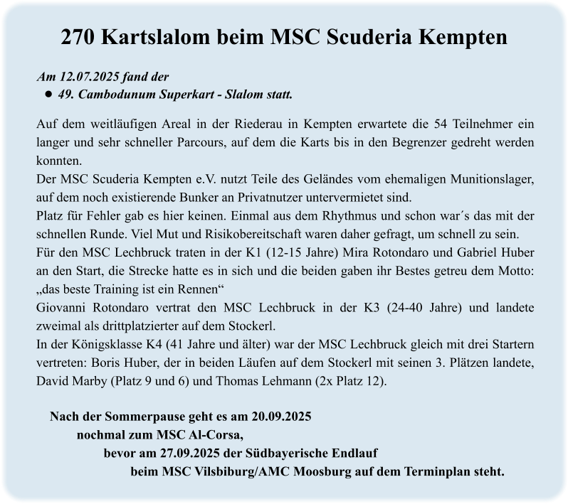 Nach der Sommerpause geht es am 20.09.2025 nochmal zum MSC Al-Corsa,  bevor am 27.09.2025 der Südbayerische Endlauf  beim MSC Vilsbiburg/AMC Moosburg auf dem Terminplan steht. Auf dem weitläufigen Areal in der Riederau in Kempten erwartete die 54 Teilnehmer ein langer und sehr schneller Parcours, auf dem die Karts bis in den Begrenzer gedreht werden konnten.  Der MSC Scuderia Kempten e.V. nutzt Teile des Geländes vom ehemaligen Munitionslager, auf dem noch existierende Bunker an Privatnutzer untervermietet sind. Platz für Fehler gab es hier keinen. Einmal aus dem Rhythmus und schon war´s das mit der schnellen Runde. Viel Mut und Risikobereitschaft waren daher gefragt, um schnell zu sein. Für den MSC Lechbruck traten in der K1 (12-15 Jahre) Mira Rotondaro und Gabriel Huber an den Start, die Strecke hatte es in sich und die beiden gaben ihr Bestes getreu dem Motto: „das beste Training ist ein Rennen“ Giovanni Rotondaro vertrat den MSC Lechbruck in der K3 (24-40 Jahre) und landete zweimal als drittplatzierter auf dem Stockerl. In der Königsklasse K4 (41 Jahre und älter) war der MSC Lechbruck gleich mit drei Startern vertreten: Boris Huber, der in beiden Läufen auf dem Stockerl mit seinen 3. Plätzen landete, David Marby (Platz 9 und 6) und Thomas Lehmann (2x Platz 12).  Am 12.07.2025 fand der •	49. Cambodunum Superkart - Slalom statt. 270 Kartslalom beim MSC Scuderia Kempten