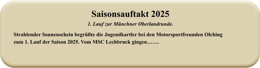 Strahlender Sonnenschein begrüßte die Jugendkartler bei den Motorsportfreunden Olching zum 1. Lauf der Saison 2025. Vom MSC Lechbruck gingen……. Saisonsauftakt 2025 1. Lauf zur Münchner Oberlandrunde.