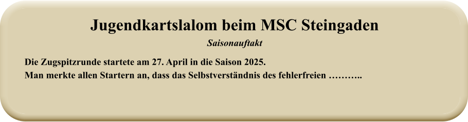 Die Zugspitzrunde startete am 27. April in die Saison 2025. Man merkte allen Startern an, dass das Selbstverständnis des fehlerfreien ……….. Jugendkartslalom beim MSC Steingaden Saisonauftakt