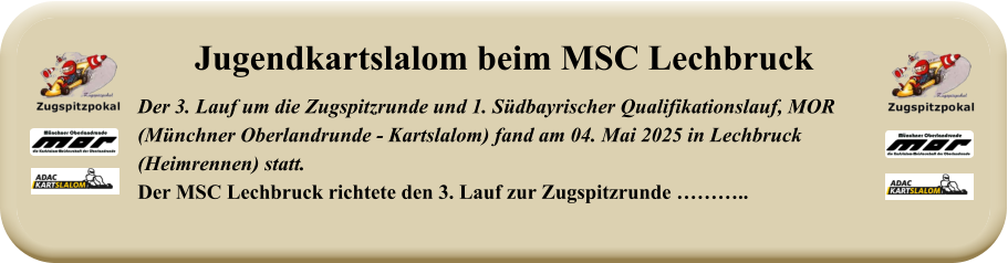 Der 3. Lauf um die Zugspitzrunde und 1. Südbayrischer Qualifikationslauf, MOR(Münchner Oberlandrunde - Kartslalom) fand am 04. Mai 2025 in Lechbruck (Heimrennen) statt.Der MSC Lechbruck richtete den 3. Lauf zur Zugspitzrunde ……….. Jugendkartslalom beim MSC Lechbruck