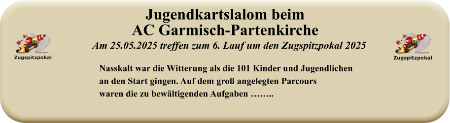 Nasskalt war die Witterung als die 101 Kinder und Jugendlichenan den Start gingen. Auf dem groß angelegten Parcourswaren die zu bewältigenden Aufgaben …….. Am 25.05.2025 treffen zum 6. Lauf um den Zugspitzpokal 2025 Jugendkartslalom beimAC Garmisch-Partenkirche