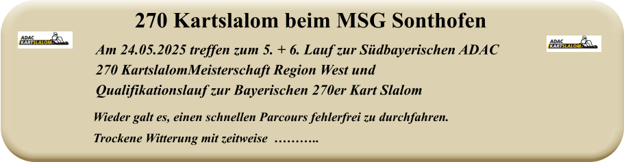 Wieder galt es, einen schnellen Parcours fehlerfrei zu durchfahren. Trockene Witterung mit zeitweise  ……….. Am 24.05.2025 treffen zum 5. + 6. Lauf zur Südbayerischen ADAC  270 KartslalomMeisterschaft Region West und  Qualifikationslauf zur Bayerischen 270er Kart Slalom 270 Kartslalom beim MSG Sonthofen