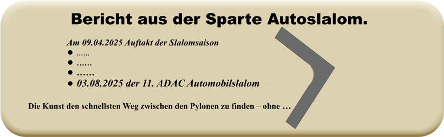 Die Kunst den schnellsten Weg zwischen den Pylonen zu finden – ohne …   Am 09.04.2025 Auftakt der Slalomsaison   •	…… •	…… •	…… •	03.08.2025 der 11. ADAC Automobilslalom Bericht aus der Sparte Autoslalom.