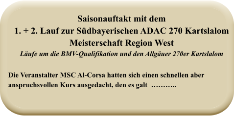 Die Veranstalter MSC Al-Corsa hatten sich einen schnellen aberanspruchsvollen Kurs ausgedacht, den es galt  ……….. Saisonauftakt mit dem1. + 2. Lauf zur Südbayerischen ADAC 270 Kartslalom  Meisterschaft Region West Läufe um die BMV-Qualifikation und den Allgäuer 270er Kartslalom