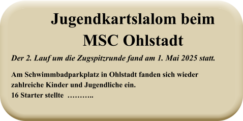 Der 2. Lauf um die Zugspitzrunde fand am 1. Mai 2025 statt. Am Schwimmbadparkplatz in Ohlstadt fanden sich wiederzahlreiche Kinder und Jugendliche ein.16 Starter stellte  ……….. Jugendkartslalom beimMSC Ohlstadt