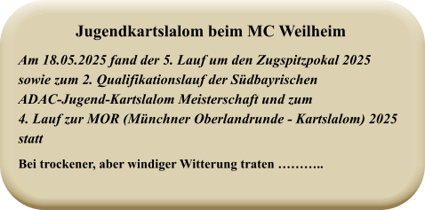 Am 18.05.2025 fand der 5. Lauf um den Zugspitzpokal 2025sowie zum 2. Qualifikationslauf der SüdbayrischenADAC-Jugend-Kartslalom Meisterschaft und zum4. Lauf zur MOR (Münchner Oberlandrunde - Kartslalom) 2025 statt Bei trockener, aber windiger Witterung traten ……….. Jugendkartslalom beim MC Weilheim