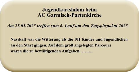 Nasskalt war die Witterung als die 101 Kinder und Jugendlichenan den Start gingen. Auf dem groß angelegten Parcourswaren die zu bewältigenden Aufgaben …….. Am 25.05.2025 treffen zum 6. Lauf um den Zugspitzpokal 2025 Jugendkartslalom beimAC Garmisch-Partenkirche