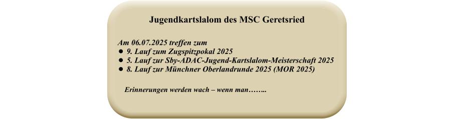 Erinnerungen werden wach – wenn man……..   Am 06.07.2025 treffen zum  •	9. Lauf zum Zugspitzpokal 2025 •	5. Lauf zur Sby-ADAC-Jugend-Kartslalom-Meisterschaft 2025 •	8. Lauf zur Münchner Oberlandrunde 2025 (MOR 2025) Jugendkartslalom des MSC Geretsried