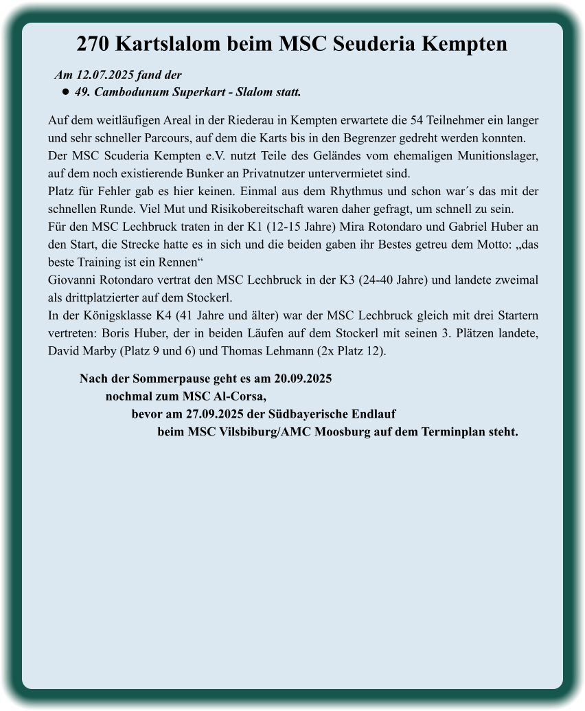 Nach der Sommerpause geht es am 20.09.2025 nochmal zum MSC Al-Corsa,  bevor am 27.09.2025 der Südbayerische Endlauf  beim MSC Vilsbiburg/AMC Moosburg auf dem Terminplan steht.  Auf dem weitläufigen Areal in der Riederau in Kempten erwartete die 54 Teilnehmer ein langer und sehr schneller Parcours, auf dem die Karts bis in den Begrenzer gedreht werden konnten.  Der MSC Scuderia Kempten e.V. nutzt Teile des Geländes vom ehemaligen Munitionslager, auf dem noch existierende Bunker an Privatnutzer untervermietet sind. Platz für Fehler gab es hier keinen. Einmal aus dem Rhythmus und schon war´s das mit der schnellen Runde. Viel Mut und Risikobereitschaft waren daher gefragt, um schnell zu sein. Für den MSC Lechbruck traten in der K1 (12-15 Jahre) Mira Rotondaro und Gabriel Huber an den Start, die Strecke hatte es in sich und die beiden gaben ihr Bestes getreu dem Motto: „das beste Training ist ein Rennen“ Giovanni Rotondaro vertrat den MSC Lechbruck in der K3 (24-40 Jahre) und landete zweimal als drittplatzierter auf dem Stockerl. In der Königsklasse K4 (41 Jahre und älter) war der MSC Lechbruck gleich mit drei Startern vertreten: Boris Huber, der in beiden Läufen auf dem Stockerl mit seinen 3. Plätzen landete, David Marby (Platz 9 und 6) und Thomas Lehmann (2x Platz 12). Am 12.07.2025 fand der  •	49. Cambodunum Superkart - Slalom statt. 270 Kartslalom beim MSC Seuderia Kempten