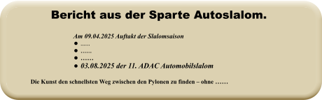 Die Kunst den schnellsten Weg zwischen den Pylonen zu finden – ohne ……   Am 09.04.2025 Auftakt der Slalomsaison   •	…… •	…… •	…… •	03.08.2025 der 11. ADAC Automobilslalom Bericht aus der Sparte Autoslalom.