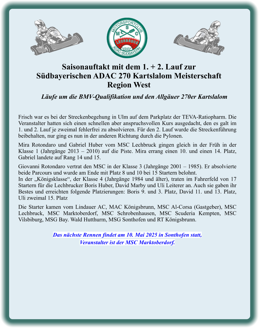 Läufe um die BMV-Qualifikation und den Allgäuer 270er Kartslalom   Frisch war es bei der Streckenbegehung in Ulm auf dem Parkplatz der TEVA-Ratiopharm. Die Veranstalter hatten sich einen schnellen aber anspruchsvollen Kurs ausgedacht, den es galt im 1. und 2. Lauf je zweimal fehlerfrei zu absolvieren. Für den 2. Lauf wurde die Streckenführung beibehalten, nur ging es nun in der anderen Richtung durch die Pylonen.  Mira Rotondaro und Gabriel Huber vom MSC Lechbruck gingen gleich in der Früh in der Klasse 1 (Jahrgänge 2013 – 2010) auf die Piste. Mira errang einen 10. und einen 14. Platz, Gabriel landete auf Rang 14 und 15.  Giovanni Rotondaro vertrat den MSC in der Klasse 3 (Jahrgänge 2001 – 1985). Er absolvierte beide Parcours und wurde am Ende mit Platz 8 und 10 bei 15 Startern belohnt. In der „Königsklasse“, der Klasse 4 (Jahrgänge 1984 und älter), traten im Fahrerfeld von 17 Startern für die Lechbrucker Boris Huber, David Marby und Uli Leiterer an. Auch sie gaben ihr Bestes und erreichten folgende Platzierungen: Boris 9. und 3. Platz, David 11. und 13. Platz, Uli zweimal 15. Platz  Die Starter kamen vom Lindauer AC, MAC Königsbrunn, MSC Al-Corsa (Gastgeber), MSC Lechbruck, MSC Marktoberdorf, MSC Schrobenhausen, MSC Scuderia Kempten, MSC Vilsbiburg, MSG Bay. Wald Hutthurm, MSG Sonthofen und RT Königsbrunn.   Das nächste Rennen findet am 10. Mai 2025 in Sonthofen statt, Veranstalter ist der MSC Marktoberdorf. Saisonauftakt mit dem 1. + 2. Lauf zur  Südbayerischen ADAC 270 Kartslalom Meisterschaft Region West