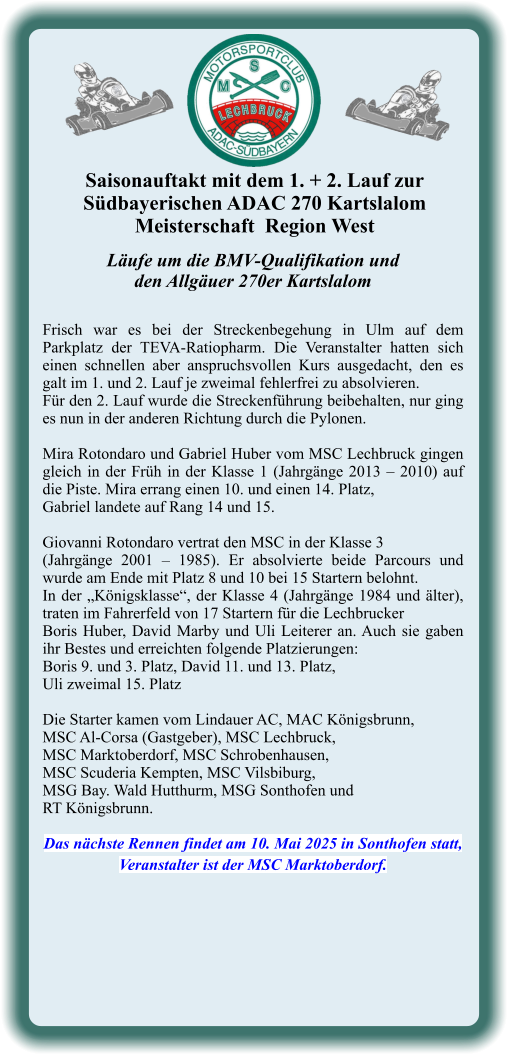 Läufe um die BMV-Qualifikation undden Allgäuer 270er Kartslalom  Frisch war es bei der Streckenbegehung in Ulm auf dem Parkplatz der TEVA-Ratiopharm. Die Veranstalter hatten sich einen schnellen aber anspruchsvollen Kurs ausgedacht, den es galt im 1. und 2. Lauf je zweimal fehlerfrei zu absolvieren. Für den 2. Lauf wurde die Streckenführung beibehalten, nur ging es nun in der anderen Richtung durch die Pylonen.  Mira Rotondaro und Gabriel Huber vom MSC Lechbruck gingen gleich in der Früh in der Klasse 1 (Jahrgänge 2013 – 2010) auf die Piste. Mira errang einen 10. und einen 14. Platz,  Gabriel landete auf Rang 14 und 15.  Giovanni Rotondaro vertrat den MSC in der Klasse 3  (Jahrgänge 2001 – 1985). Er absolvierte beide Parcours und wurde am Ende mit Platz 8 und 10 bei 15 Startern belohnt. In der „Königsklasse“, der Klasse 4 (Jahrgänge 1984 und älter), traten im Fahrerfeld von 17 Startern für die Lechbrucker  Boris Huber, David Marby und Uli Leiterer an. Auch sie gaben ihr Bestes und erreichten folgende Platzierungen:  Boris 9. und 3. Platz, David 11. und 13. Platz,  Uli zweimal 15. Platz  Die Starter kamen vom Lindauer AC, MAC Königsbrunn,  MSC Al-Corsa (Gastgeber), MSC Lechbruck,  MSC Marktoberdorf, MSC Schrobenhausen,  MSC Scuderia Kempten, MSC Vilsbiburg,  MSG Bay. Wald Hutthurm, MSG Sonthofen und  RT Königsbrunn.  Das nächste Rennen findet am 10. Mai 2025 in Sonthofen statt, Veranstalter ist der MSC Marktoberdorf. Saisonauftakt mit dem 1. + 2. Lauf zur  Südbayerischen ADAC 270 KartslalomMeisterschaft  Region West