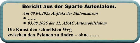 Die Kunst den schnellsten Wegzwischen den Pylonen zu finden – ohne ……   Am 09.04.2025 Auftakt der Slalomsaison   •	…… •	03.08.2025 der 11. ADAC Automobilslalom Bericht aus der Sparte Autoslalom.