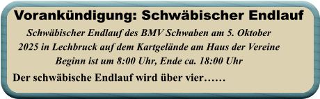 Der schwäbische Endlauf wird über vier……  Schwäbischer Endlauf des BMV Schwaben am 5. Oktober 2025 in Lechbruck auf dem Kartgelände am Haus der Vereine Beginn ist um 8:00 Uhr, Ende ca. 18:00 Uhr   Vorankündigung: Schwäbischer Endlauf
