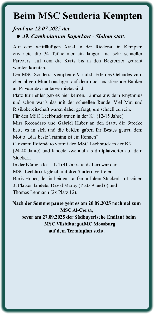 Nach der Sommerpause geht es am 20.09.2025 nochmal zum MSC Al-Corsa,    bevor am 27.09.2025 der Südbayerische Endlauf beim     MSC Vilsbiburg/AMC Moosburgauf dem Terminplan steht.  Auf dem weitläufigen Areal in der Riederau in Kempten erwartete die 54 Teilnehmer ein langer und sehr schneller Parcours, auf dem die Karts bis in den Begrenzer gedreht werden konnten.  Der MSC Scuderia Kempten e.V. nutzt Teile des Geländes vom ehemaligen Munitionslager, auf dem noch existierende Bunker an Privatnutzer untervermietet sind. Platz für Fehler gab es hier keinen. Einmal aus dem Rhythmus und schon war´s das mit der schnellen Runde. Viel Mut und Risikobereitschaft waren daher gefragt, um schnell zu sein. Für den MSC Lechbruck traten in der K1 (12-15 Jahre)Mira Rotondaro und Gabriel Huber an den Start, die Strecke hatte es in sich und die beiden gaben ihr Bestes getreu dem Motto: „das beste Training ist ein Rennen“ Giovanni Rotondaro vertrat den MSC Lechbruck in der K3 (24-40 Jahre) und landete zweimal als drittplatzierter auf dem Stockerl. In der Königsklasse K4 (41 Jahre und älter) war der MSC Lechbruck gleich mit drei Startern vertreten: Boris Huber, der in beiden Läufen auf dem Stockerl mit seinen 3. Plätzen landete, David Marby (Platz 9 und 6) und Thomas Lehmann (2x Platz 12). fand am 12.07.2025 der  •	49. Cambodunum Superkart - Slalom statt. Beim MSC Seuderia Kempten