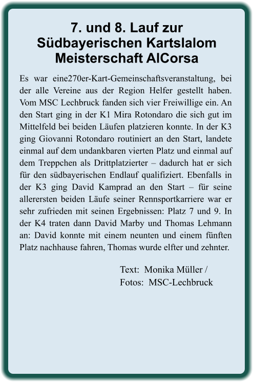 Text:  Monika Müller / Fotos:  MSC-Lechbruck Es war eine270er-Kart-Gemeinschaftsveranstaltung, bei der alle Vereine aus der Region Helfer gestellt haben. Vom MSC Lechbruck fanden sich vier Freiwillige ein. An den Start ging in der K1 Mira Rotondaro die sich gut im Mittelfeld bei beiden Läufen platzieren konnte. In der K3 ging Giovanni Rotondaro routiniert an den Start, landete einmal auf dem undankbaren vierten Platz und einmal auf dem Treppchen als Drittplatzierter – dadurch hat er sich für den südbayerischen Endlauf qualifiziert. Ebenfalls in der K3 ging David Kamprad an den Start – für seine allerersten beiden Läufe seiner Rennsportkarriere war er sehr zufrieden mit seinen Ergebnissen: Platz 7 und 9. In der K4 traten dann David Marby und Thomas Lehmann an: David konnte mit einem neunten und einem fünften Platz nachhause fahren, Thomas wurde elfter und zehnter. 7. und 8. Lauf zurSüdbayerischen KartslalomMeisterschaft AlCorsa