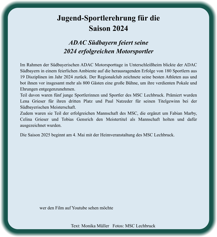 ADAC Südbayern feiert seine2024 erfolgreichen Motorsportler  Im Rahmen der Südbayerischen ADAC Motorsporttage in Unterschleißheim blickte der ADAC Südbayern in einem feierlichen Ambiente auf die herausragenden Erfolge von 180 Sportlern aus 19 Disziplinen im Jahr 2024 zurück. Der Regionalclub zeichnete seine besten Athleten aus und bot ihnen vor insgesamt mehr als 800 Gästen eine große Bühne, um ihre verdienten Pokale und Ehrungen entgegenzunehmen. Teil davon waren fünf junge Sportlerinnen und Sportler des MSC Lechbruck. Prämiert wurden Lena Grieser für ihren dritten Platz und Paul Natzeder für seinen Titelgewinn bei der Südbayerischen Meisterschaft. Zudem waren sie Teil der erfolgreichen Mannschaft des MSC, die ergänzt um Fabian Marby, Celina Grieser und Tobias Gensrich den Meistertitel als Mannschaft holten und dafür ausgezeichnet wurden.   Die Saison 2025 beginnt am 4. Mai mit der Heimveranstaltung des MSC Lechbruck.    Jugend-Sportlerehrung für die Saison 2024 wer den Film auf Youtube sehen möchte Text: Monika Müller   Fotos: MSC Lechbruck
