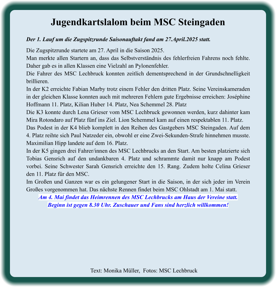 Text: Monika Müller,  Fotos: MSC Lechbruck  Jugendkartslalom beim MSC Steingaden Der 1. Lauf um die Zugspitzrunde Saisonauftakt fand am 27.April.2025 statt.  Die Zugspitzrunde startete am 27. April in die Saison 2025. Man merkte allen Startern an, dass das Selbstverständnis des fehlerfreien Fahrens noch fehlte. Daher gab es in allen Klassen eine Vielzahl an Pylonenfehler. Die Fahrer des MSC Lechbruck konnten zeitlich dementsprechend in der Grundschnelligkeit brillieren. In der K2 erreichte Fabian Marby trotz einem Fehler den dritten Platz. Seine Vereinskameraden in der gleichen Klasse konnten auch mit mehreren Fehlern gute Ergebnisse erreichen: Joséphine Hoffmann 11. Platz, Kilian Huber 14. Platz, Nea Schemmel 28. Platz Die K3 konnte durch Lena Grieser vom MSC Lechbruck gewonnen werden, kurz dahinter kam Mira Rotondaro auf Platz fünf ins Ziel. Lion Schemmel kam auf einen respektablen 11. Platz. Das Podest in der K4 blieb komplett in den Reihen des Gastgebers MSC Steingaden. Auf dem 4. Platz reihte sich Paul Natzeder ein, obwohl er eine Zwei-Sekunden-Strafe hinnehmen musste. Maximilian Hipp landete auf dem 16. Platz. In der K5 gingen drei Fahrer/innen des MSC Lechbrucks an den Start. Am besten platzierte sich Tobias Gensrich auf den undankbaren 4. Platz und schrammte damit nur knapp am Podest vorbei. Seine Schwester Sarah Gensrich erreichte den 15. Rang. Zudem holte Celina Grieser den 11. Platz für den MSC. Im Großen und Ganzen war es ein gelungener Start in die Saison, in der sich jeder im Verein Großes vorgenommen hat. Das nächste Rennen findet beim MSC Ohlstadt am 1. Mai statt. Am 4. Mai findet das Heimrennen des MSC Lechbrucks am Haus der Vereine statt. Beginn ist gegen 8.30 Uhr. Zuschauer und Fans sind herzlich willkommen!