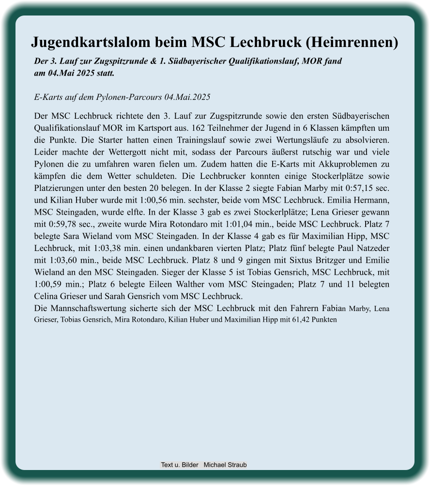 Der 3. Lauf zur Zugspitzrunde & 1. Südbayerischer Qualifikationslauf, MOR fandam 04.Mai 2025 statt.E-Karts auf dem Pylonen-Parcours 04.Mai.2025 Der MSC Lechbruck richtete den 3. Lauf zur Zugspitzrunde sowie den ersten Südbayerischen Qualifikationslauf MOR im Kartsport aus. 162 Teilnehmer der Jugend in 6 Klassen kämpften um die Punkte. Die Starter hatten einen Trainingslauf sowie zwei Wertungsläufe zu absolvieren. Leider machte der Wettergott nicht mit, sodass der Parcours äußerst rutschig war und viele Pylonen die zu umfahren waren fielen um. Zudem hatten die E-Karts mit Akkuproblemen zu kämpfen die dem Wetter schuldeten. Die Lechbrucker konnten einige Stockerlplätze sowie Platzierungen unter den besten 20 belegen. In der Klasse 2 siegte Fabian Marby mit 0:57,15 sec. und Kilian Huber wurde mit 1:00,56 min. sechster, beide vom MSC Lechbruck. Emilia Hermann, MSC Steingaden, wurde elfte. In der Klasse 3 gab es zwei Stockerlplätze; Lena Grieser gewann mit 0:59,78 sec., zweite wurde Mira Rotondaro mit 1:01,04 min., beide MSC Lechbruck. Platz 7 belegte Sara Wieland vom MSC Steingaden. In der Klasse 4 gab es für Maximilian Hipp, MSC Lechbruck, mit 1:03,38 min. einen undankbaren vierten Platz; Platz fünf belegte Paul Natzeder mit 1:03,60 min., beide MSC Lechbruck. Platz 8 und 9 gingen mit Sixtus Britzger und Emilie Wieland an den MSC Steingaden. Sieger der Klasse 5 ist Tobias Gensrich, MSC Lechbruck, mit 1:00,59 min.; Platz 6 belegte Eileen Walther vom MSC Steingaden; Platz 7 und 11 belegten Celina Grieser und Sarah Gensrich vom MSC Lechbruck. Die Mannschaftswertung sicherte sich der MSC Lechbruck mit den Fahrern Fabian Marby, Lena Grieser, Tobias Gensrich, Mira Rotondaro, Kilian Huber und Maximilian Hipp mit 61,42 Punkten Jugendkartslalom beim MSC Lechbruck (Heimrennen)  Text u. Bilder   Michael Straub