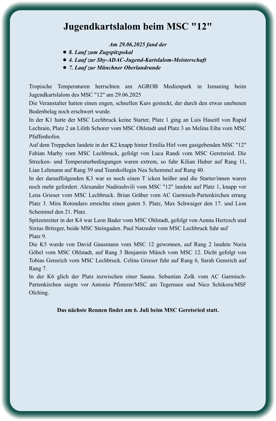 Das nächste Rennen findet am 6. Juli beim MSC Geretsried statt. Tropische Temperaturen herrschten am AGROB Medienpark in Ismaning beim Jugendkartslalom des MSC "12" am 29.06.2025 Die Veranstalter hatten einen engen, schnellen Kurs gesteckt, der durch den etwas unebenen Bodenbelag noch erschwert wurde. In der K1 hatte der MSC Lechbruck keine Starter, Platz 1 ging an Luis Haseitl von Rapid Lechrain, Platz 2 an Lilith Schorer vom MSC Ohlstadt und Platz 3 an Melina Eiba vom MSC Pfaffenhofen. Auf dem Treppchen landete in der K2 knapp hinter Emilia Hirl vom gastgebenden MSC "12" Fabian Marby vom MSC Lechbruck, gefolgt von Luca Randi vom MSC Geretsried. Die Strecken- und Temperaturbedingungen waren extrem, so fuhr Kilian Huber auf Rang 11, Lian Lehmann auf Rang 39 und Teamkollegin Nea Schemmel auf Rang 40. In der darauffolgenden K3 war es noch einen T icken heißer und die Starter/innen waren noch mehr gefordert. Alexander Nadirashvili vom MSC "12" landete auf Platz 1, knapp vor Lena Grieser vom MSC Lechbruck. Brian Gräber vom AC Garmisch-Partenkirchen errang Platz 3. Mira Rotondaro erreichte einen guten 5. Platz, Max Schwaiger den 17. und Lion Schemmel den 21. Platz. Spitzenreiter in der K4 war Leon Bader vom MSC Ohlstadt, gefolgt von Aenna Hertzsch und Sixtus Britzger, beide MSC Steingaden. Paul Natzeder vom MSC Lechbruck fuhr auf Platz 9. Die K5 wurde von David Gausmann vom MSC 12 gewonnen, auf Rang 2 landete Nuria Göbel vom MSC Ohlstadt, auf Rang 3 Benjamin Münch vom MSC 12. Dicht gefolgt von Tobias Gensrich vom MSC Lechbruck. Celina Grieser fuhr auf Rang 6, Sarah Gensrich auf Rang 7. In der K6 glich der Platz inzwischen einer Sauna. Sebastian Zolk vom AC Garmisch-Partenkirchen siegte vor Antonio Pfisterer/MSC am Tegernsee und Nico Schikora/MSF Olching.  Am 29.06.2025 fand der •	8. Lauf zum Zugspitzpokal •	4. Lauf zur Sby-ADAC-Jugend-Kartslalom-Meisterschaft  •	7. Lauf zur Münchner Oberlandrunde Jugendkartslalom beim MSC "12"