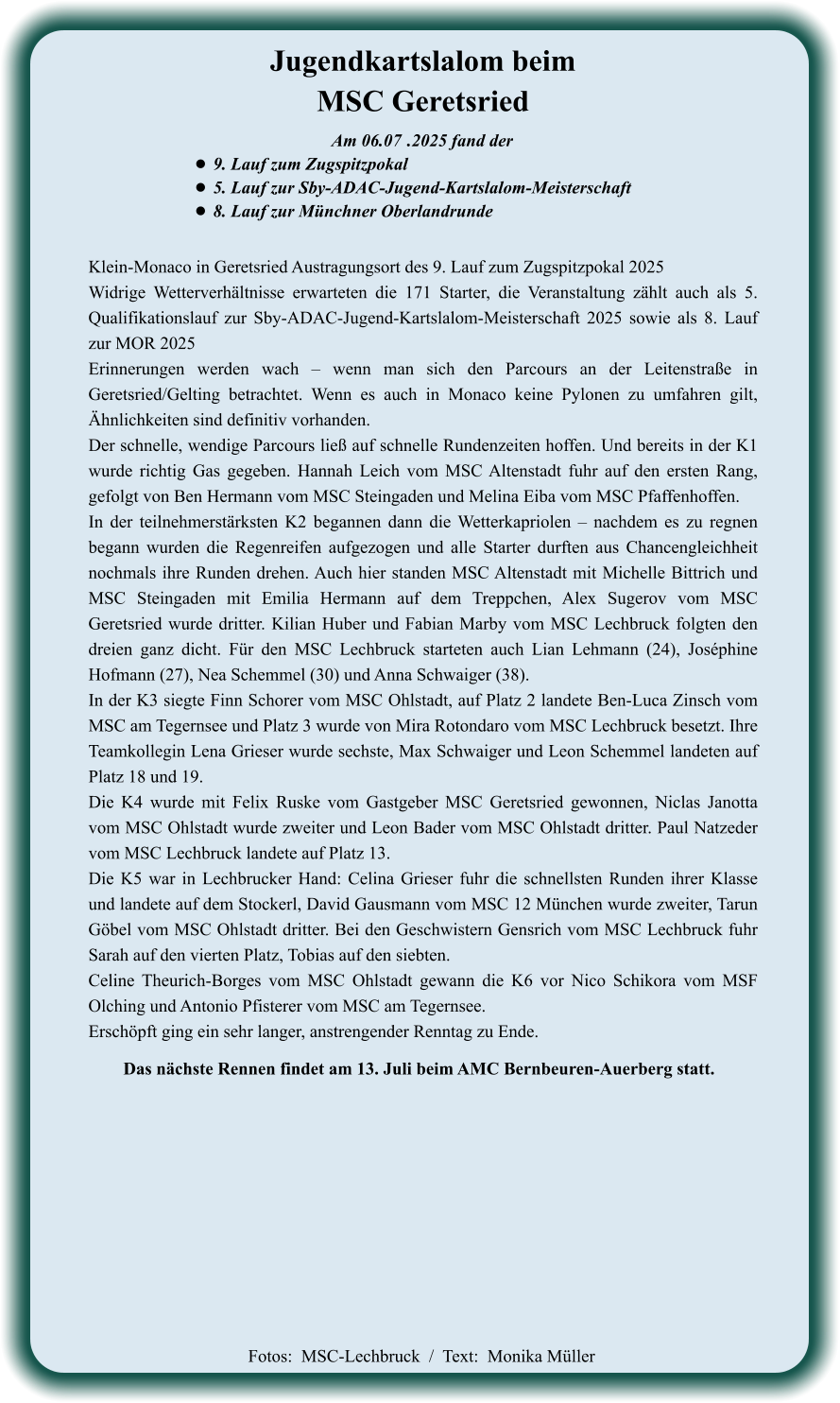 Das nächste Rennen findet am 13. Juli beim AMC Bernbeuren-Auerberg statt. Klein-Monaco in Geretsried Austragungsort des 9. Lauf zum Zugspitzpokal 2025 Widrige Wetterverhältnisse erwarteten die 171 Starter, die Veranstaltung zählt auch als 5. Qualifikationslauf zur Sby-ADAC-Jugend-Kartslalom-Meisterschaft 2025 sowie als 8. Lauf zur MOR 2025 Erinnerungen werden wach – wenn man sich den Parcours an der Leitenstraße in Geretsried/Gelting betrachtet. Wenn es auch in Monaco keine Pylonen zu umfahren gilt, Ähnlichkeiten sind definitiv vorhanden. Der schnelle, wendige Parcours ließ auf schnelle Rundenzeiten hoffen. Und bereits in der K1 wurde richtig Gas gegeben. Hannah Leich vom MSC Altenstadt fuhr auf den ersten Rang, gefolgt von Ben Hermann vom MSC Steingaden und Melina Eiba vom MSC Pfaffenhoffen. In der teilnehmerstärksten K2 begannen dann die Wetterkapriolen – nachdem es zu regnen begann wurden die Regenreifen aufgezogen und alle Starter durften aus Chancengleichheit nochmals ihre Runden drehen. Auch hier standen MSC Altenstadt mit Michelle Bittrich und MSC Steingaden mit Emilia Hermann auf dem Treppchen, Alex Sugerov vom MSC Geretsried wurde dritter. Kilian Huber und Fabian Marby vom MSC Lechbruck folgten den dreien ganz dicht. Für den MSC Lechbruck starteten auch Lian Lehmann (24), Joséphine Hofmann (27), Nea Schemmel (30) und Anna Schwaiger (38). In der K3 siegte Finn Schorer vom MSC Ohlstadt, auf Platz 2 landete Ben-Luca Zinsch vom MSC am Tegernsee und Platz 3 wurde von Mira Rotondaro vom MSC Lechbruck besetzt. Ihre Teamkollegin Lena Grieser wurde sechste, Max Schwaiger und Leon Schemmel landeten auf Platz 18 und 19. Die K4 wurde mit Felix Ruske vom Gastgeber MSC Geretsried gewonnen, Niclas Janotta vom MSC Ohlstadt wurde zweiter und Leon Bader vom MSC Ohlstadt dritter. Paul Natzeder vom MSC Lechbruck landete auf Platz 13. Die K5 war in Lechbrucker Hand: Celina Grieser fuhr die schnellsten Runden ihrer Klasse und landete auf dem Stockerl, David Gausmann vom MSC 12 München wurde zweiter, Tarun Göbel vom MSC Ohlstadt dritter. Bei den Geschwistern Gensrich vom MSC Lechbruck fuhr Sarah auf den vierten Platz, Tobias auf den siebten. Celine Theurich-Borges vom MSC Ohlstadt gewann die K6 vor Nico Schikora vom MSF Olching und Antonio Pfisterer vom MSC am Tegernsee. Erschöpft ging ein sehr langer, anstrengender Renntag zu Ende.    Am 06.07	 .2025 fand der •	9. Lauf zum Zugspitzpokal •	5. Lauf zur Sby-ADAC-Jugend-Kartslalom-Meisterschaft  •	8. Lauf zur Münchner Oberlandrunde Jugendkartslalom beimMSC Geretsried  Fotos:  MSC-Lechbruck  /  Text:  Monika Müller