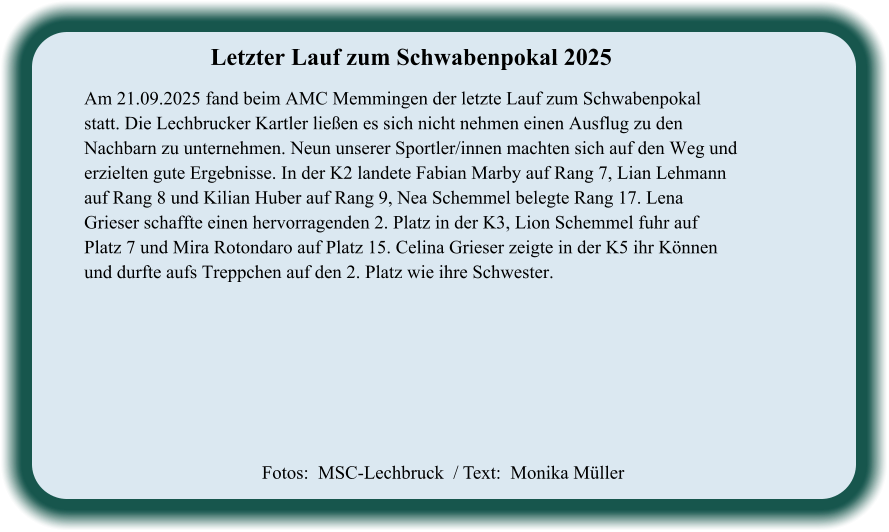 Fotos:  MSC-Lechbruck  / Text:  Monika Müller Letzter Lauf zum Schwabenpokal 2025  Am 21.09.2025 fand beim AMC Memmingen der letzte Lauf zum Schwabenpokal statt. Die Lechbrucker Kartler ließen es sich nicht nehmen einen Ausflug zu den Nachbarn zu unternehmen. Neun unserer Sportler/innen machten sich auf den Weg und erzielten gute Ergebnisse. In der K2 landete Fabian Marby auf Rang 7, Lian Lehmann auf Rang 8 und Kilian Huber auf Rang 9, Nea Schemmel belegte Rang 17. Lena Grieser schaffte einen hervorragenden 2. Platz in der K3, Lion Schemmel fuhr auf Platz 7 und Mira Rotondaro auf Platz 15. Celina Grieser zeigte in der K5 ihr Können und durfte aufs Treppchen auf den 2. Platz wie ihre Schwester.